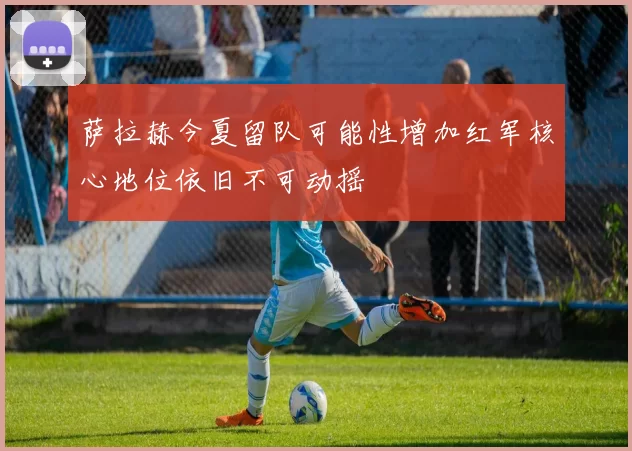 萨拉赫今夏留队可能性增加红军核心地位依旧不可动摇