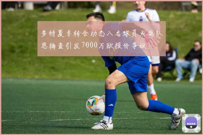 多特夏季转会动态八名球员或离队恩梅查引发7000万欧报价争议