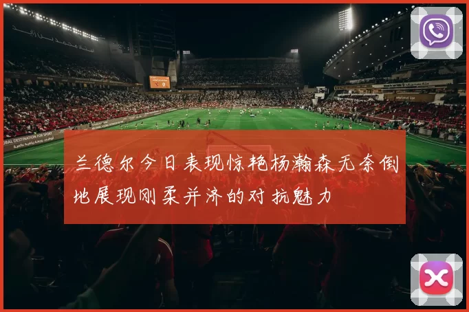 兰德尔今日表现惊艳杨瀚森无奈倒地展现刚柔并济的对抗魅力