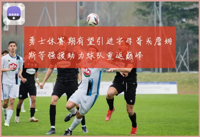 勇士休赛期有望引进字母哥或詹姆斯等强援助力球队重返巅峰