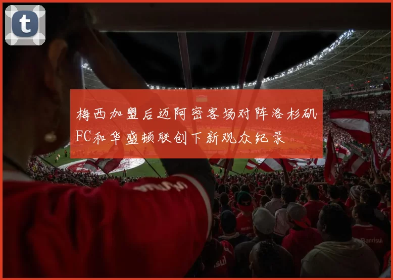 梅西加盟后迈阿密客场对阵洛杉矶FC和华盛顿联创下新观众纪录