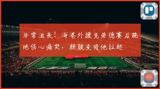 非常沮丧！海港外援克劳德赛后跪地伤心痛哭，颜骏凌将他拉起