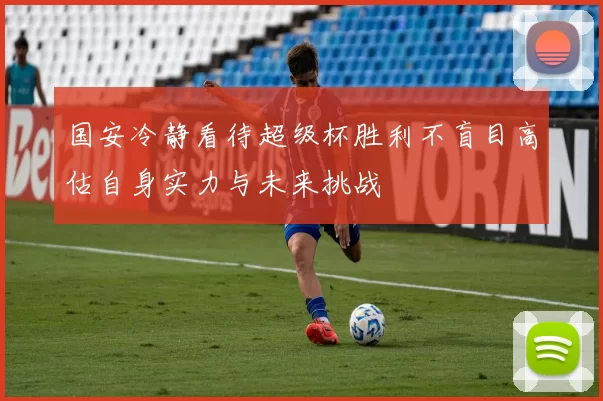 国安冷静看待超级杯胜利不盲目高估自身实力与未来挑战