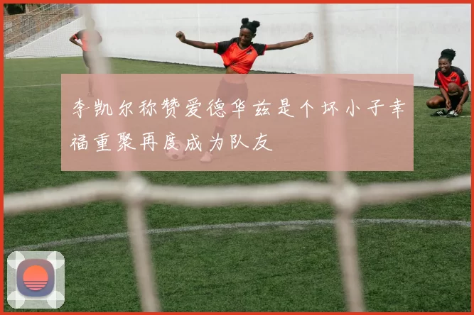 李凯尔称赞爱德华兹是个坏小子幸福重聚再度成为队友