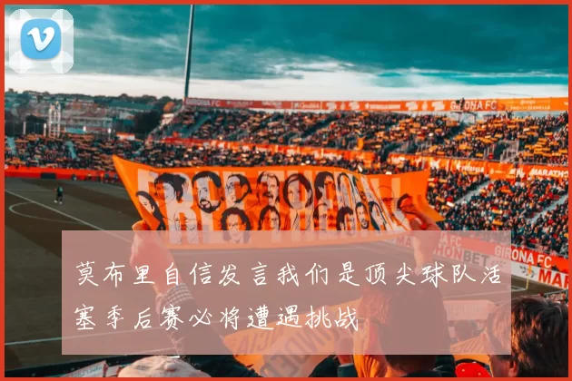 莫布里自信发言我们是顶尖球队活塞季后赛必将遭遇挑战