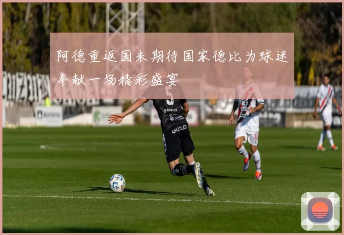 阿德重返国米期待国家德比为球迷奉献一场精彩盛宴