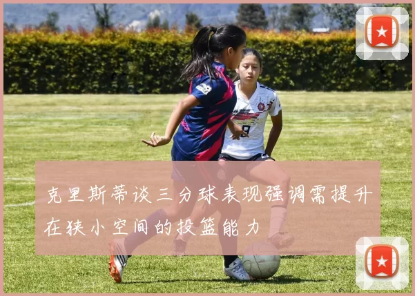 克里斯蒂谈三分球表现强调需提升在狭小空间的投篮能力