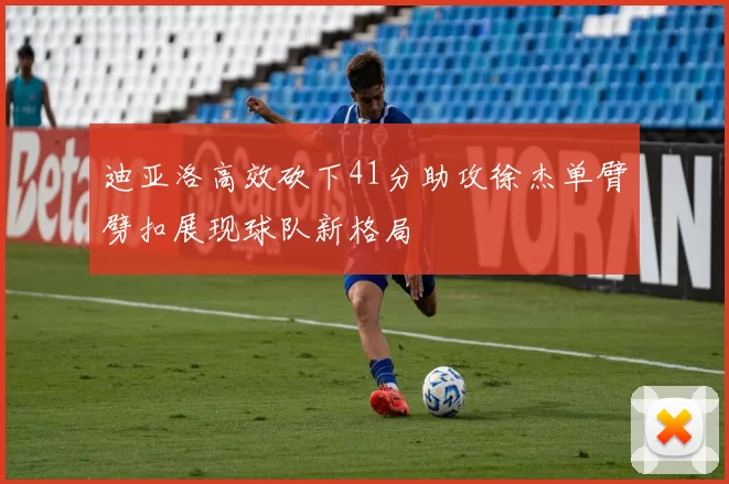 迪亚洛高效砍下41分助攻徐杰单臂劈扣展现球队新格局