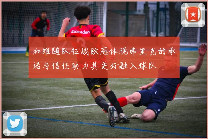 加维随队征战欧冠体现弗里克的承诺与信任助力其更好融入球队