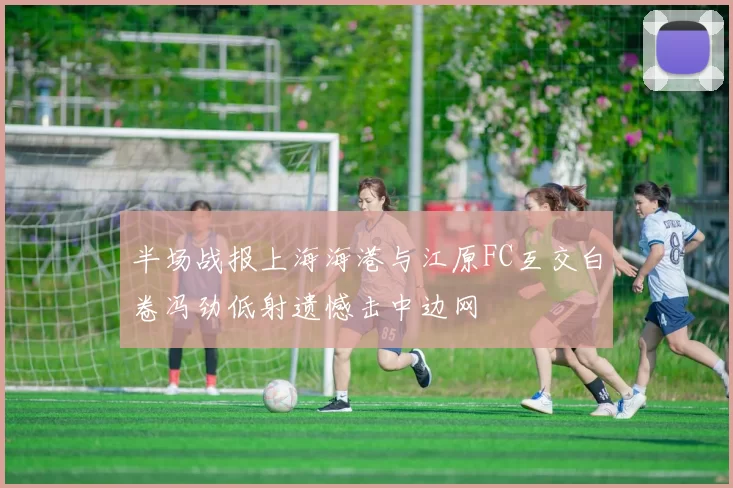 半场战报上海海港与江原FC互交白卷冯劲低射遗憾击中边网