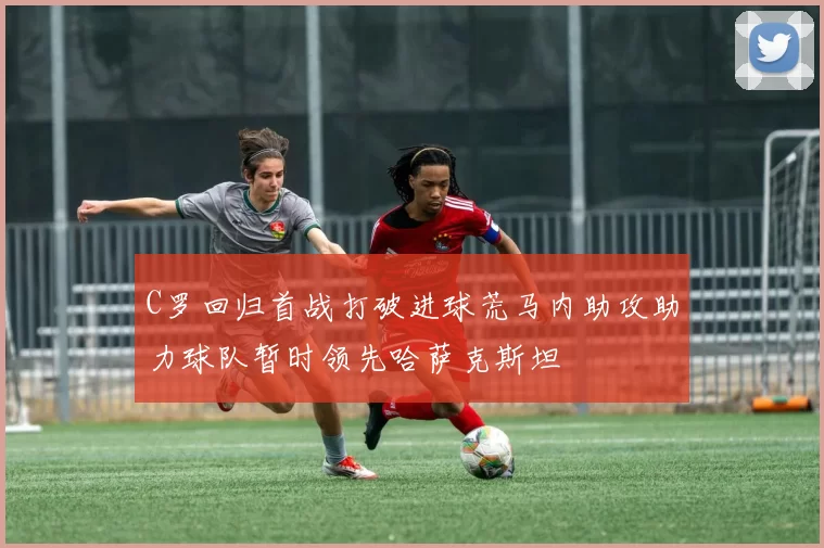 C罗回归首战打破进球荒马内助攻助力球队暂时领先哈萨克斯坦
