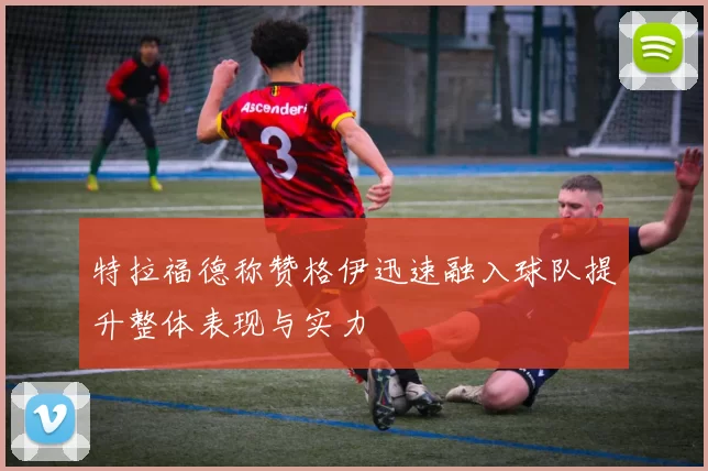 特拉福德称赞格伊迅速融入球队提升整体表现与实力