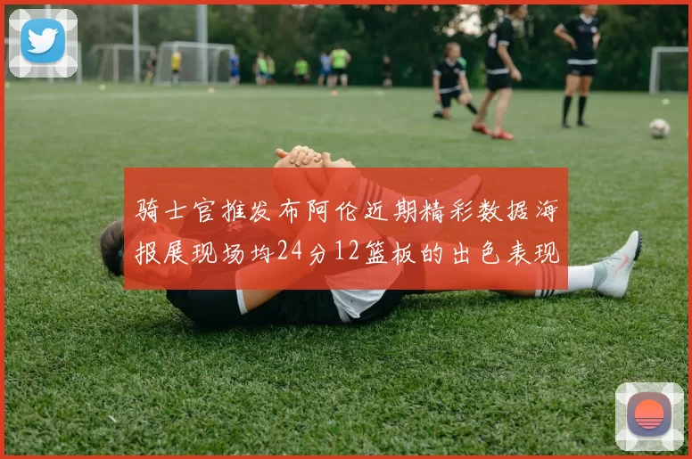 骑士官推发布阿伦近期精彩数据海报展现场均24分12篮板的出色表现