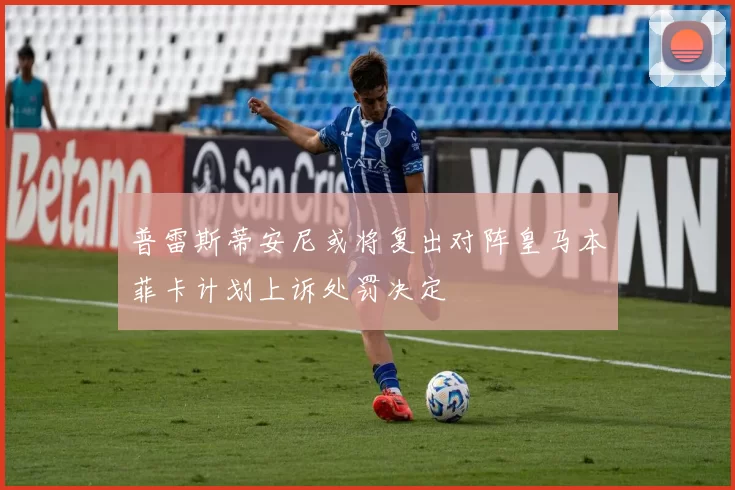 普雷斯蒂安尼或将复出对阵皇马本菲卡计划上诉处罚决定