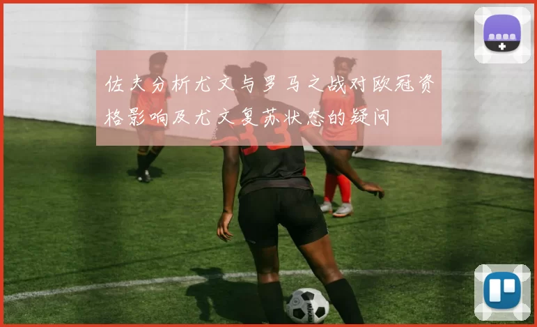 佐夫分析尤文与罗马之战对欧冠资格影响及尤文复苏状态的疑问