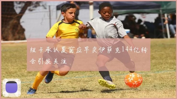 纽卡承认夏窗应早卖伊萨克144亿转会引发关注