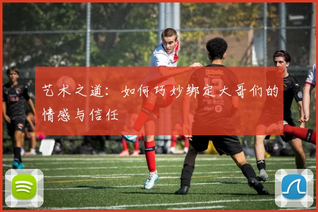 艺术之道：如何巧妙绑定大哥们的情感与信任