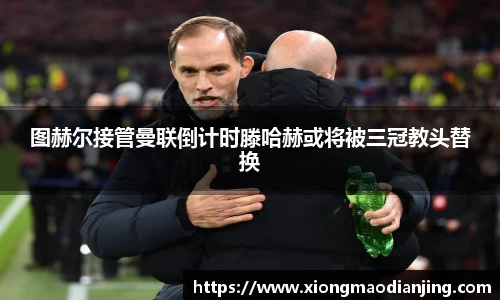 图赫尔接管曼联倒计时滕哈赫或将被三冠教头替换